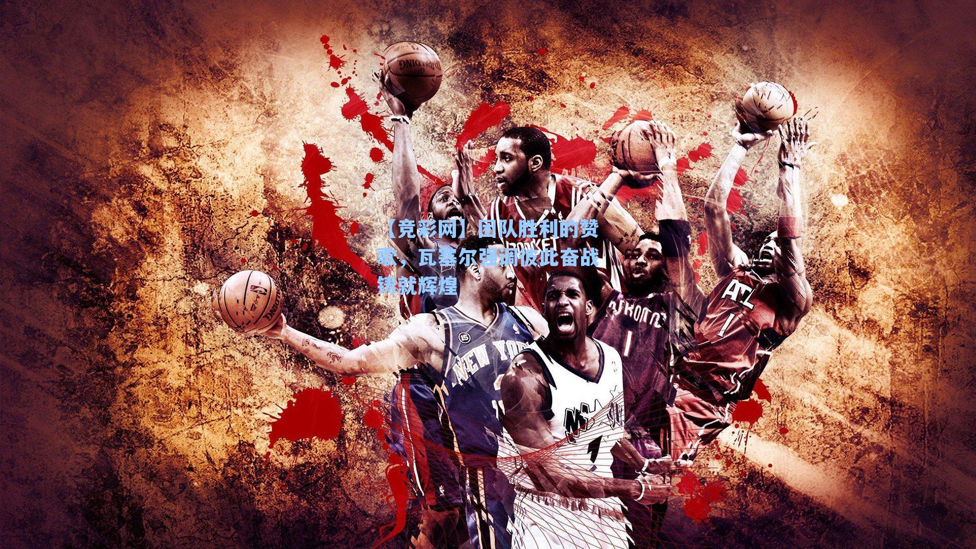 团队胜利的赞歌,瓦塞尔强调彼此奋战铸就辉煌