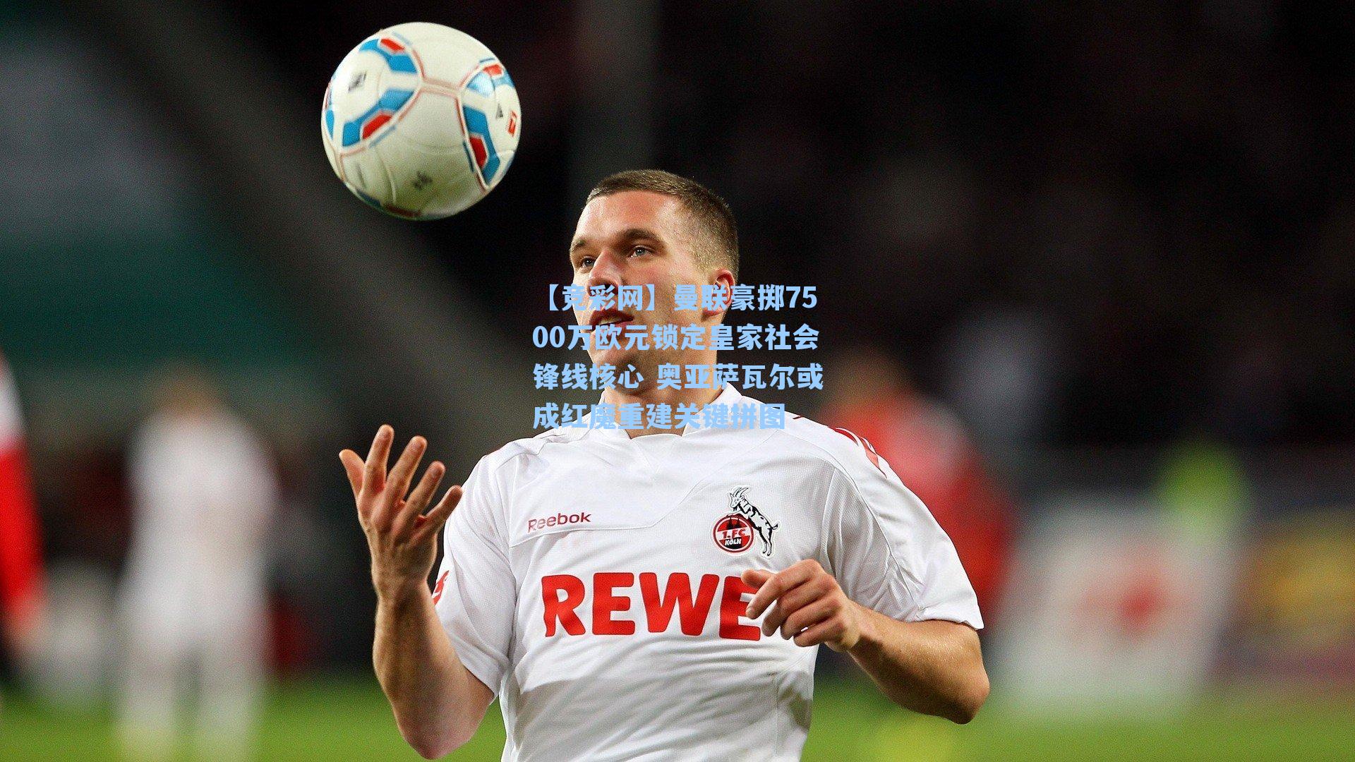 曼联豪掷7500万欧元锁定皇家社会锋线核心 奥亚萨瓦尔或成红魔重建关键拼图