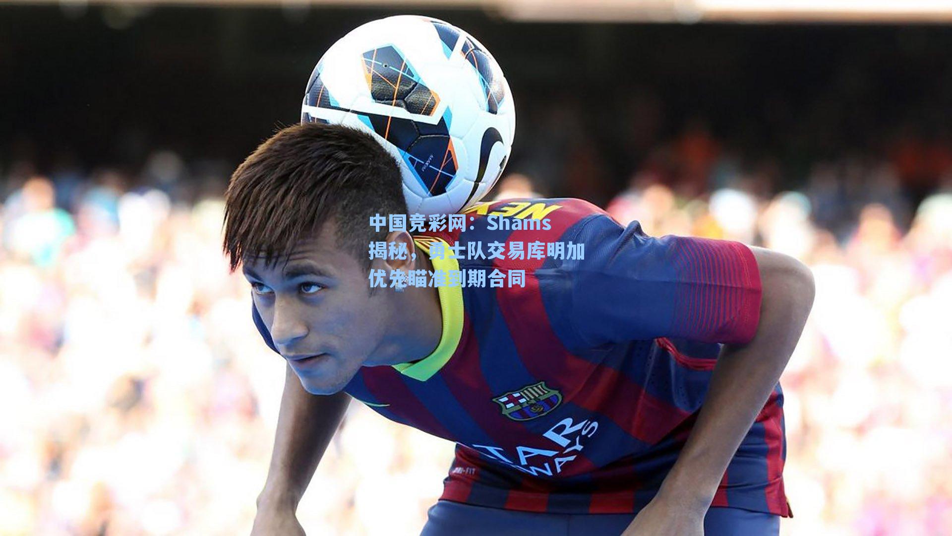 Shams揭秘，勇士队交易库明加优先瞄准到期合同