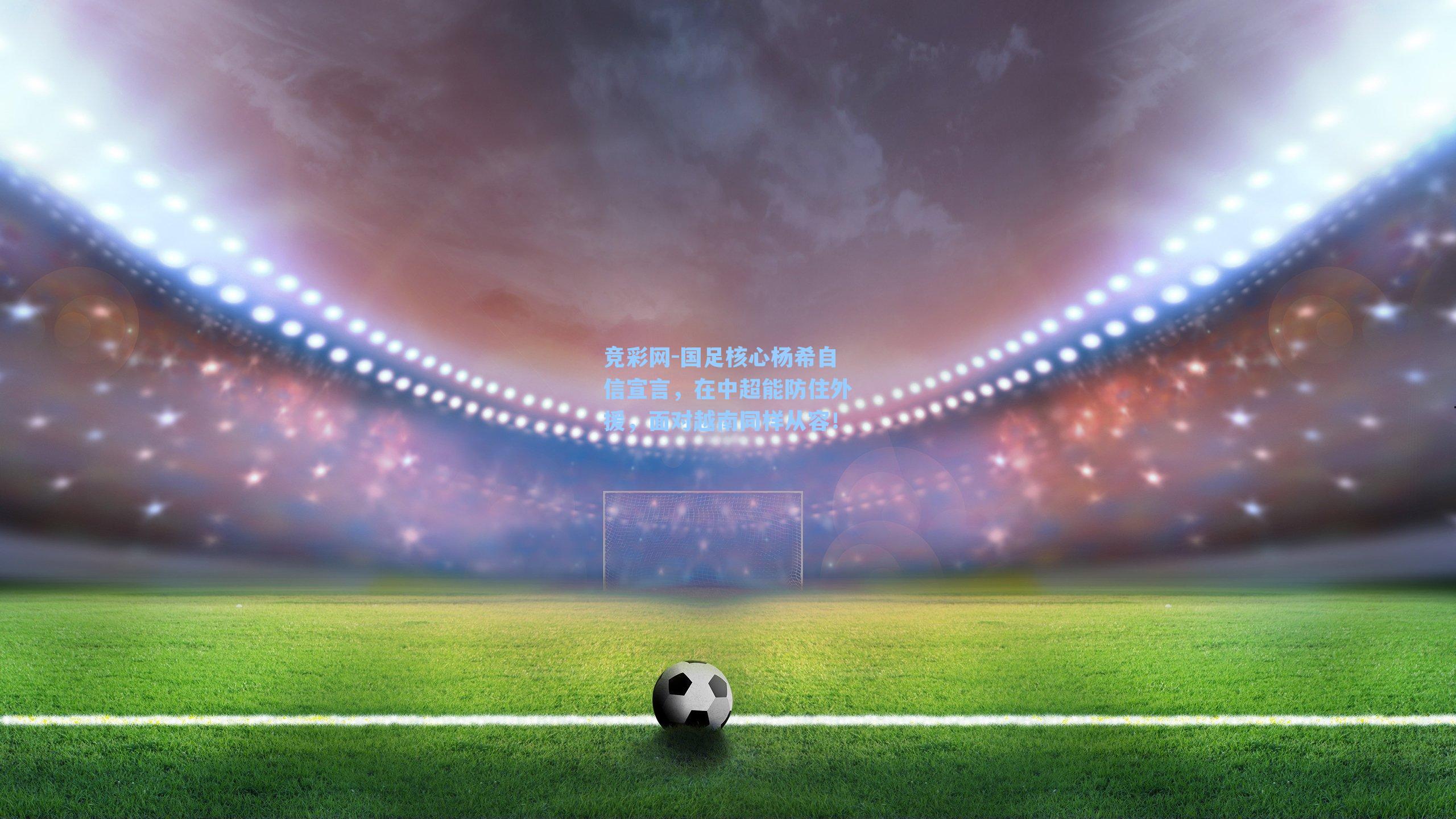 国足核心杨希自信宣言，在中超能防住外援，面对越南同样从容！