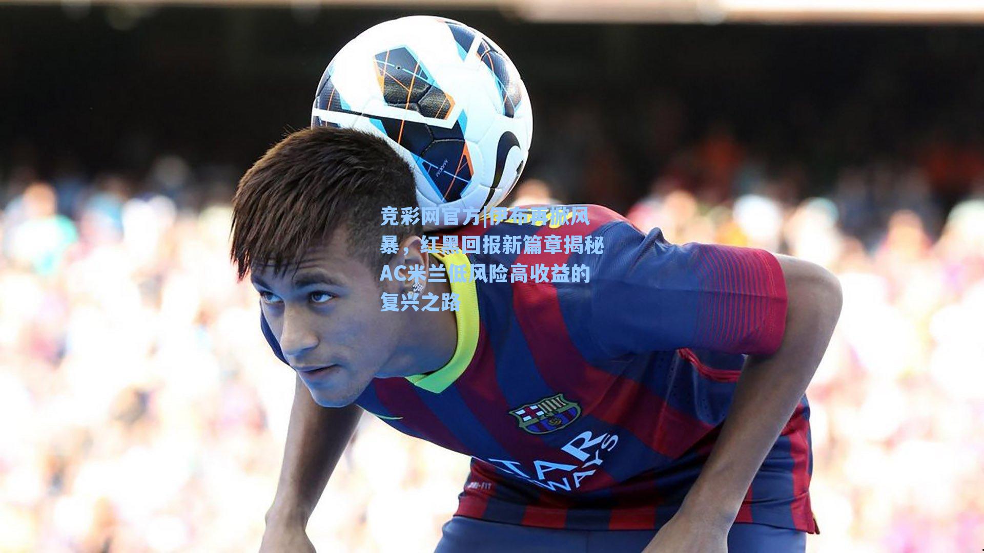 伊布再掀风暴，红黑回报新篇章揭秘AC米兰低风险高收益的复兴之路